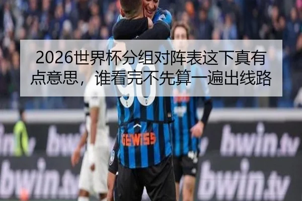 2026世界杯分组对阵表这下真有点意思，谁看完不先算一遍出线路