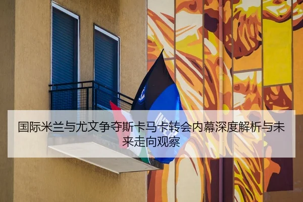 国际米兰与尤文争夺斯卡马卡转会内幕深度解析与未来走向观察