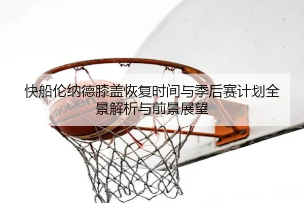 快船伦纳德膝盖恢复时间与季后赛计划全景解析与前景展望