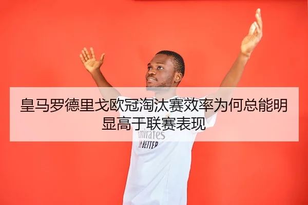 皇马罗德里戈欧冠淘汰赛效率为何总能明显高于联赛表现