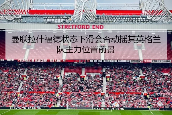 曼联拉什福德状态下滑会否动摇其英格兰队主力位置前景