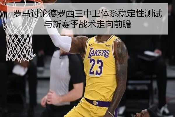 罗马讨论德罗西三中卫体系稳定性测试与新赛季战术走向前瞻