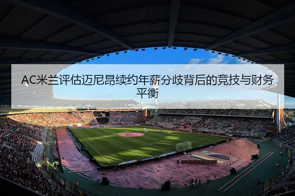 AC米兰评估迈尼昂续约年薪分歧背后的竞技与财务平衡