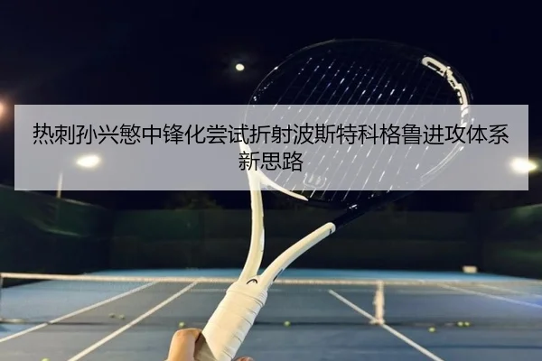 热刺孙兴慜中锋化尝试折射波斯特科格鲁进攻体系新思路