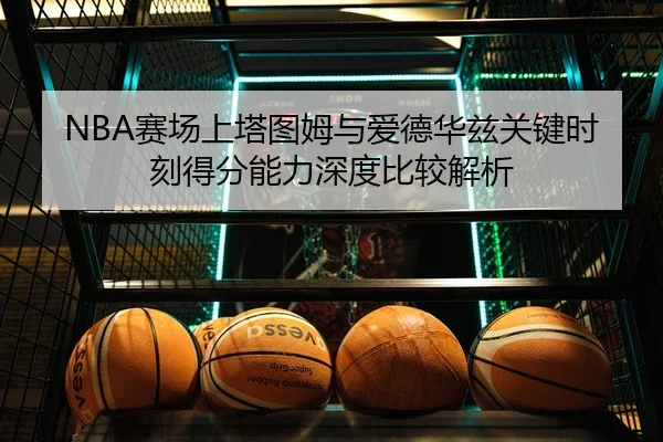 NBA赛场上塔图姆与爱德华兹关键时刻得分能力深度比较解析