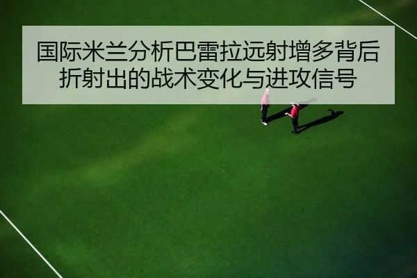 国际米兰分析巴雷拉远射增多背后折射出的战术变化与进攻信号