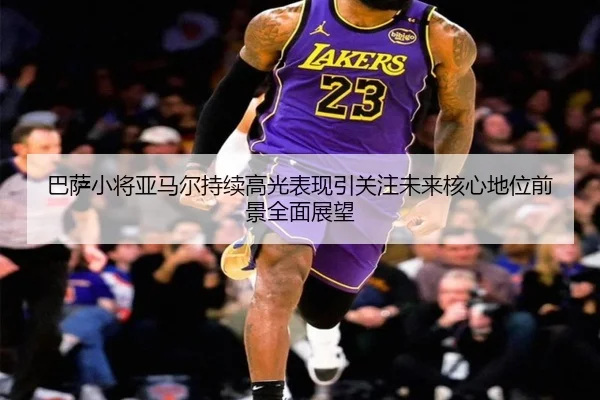巴萨小将亚马尔持续高光表现引关注未来核心地位前景全面展望