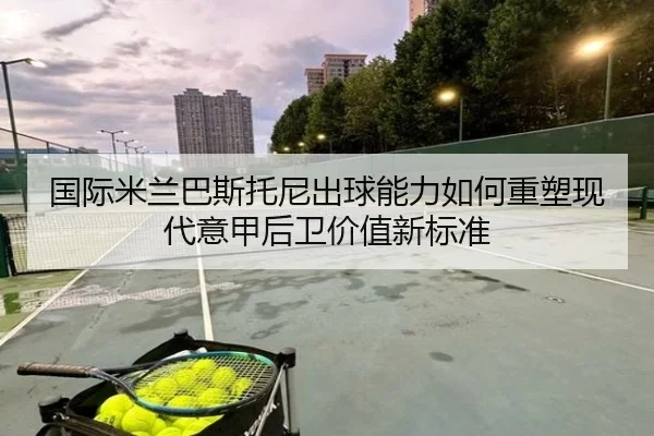 国际米兰巴斯托尼出球能力如何重塑现代意甲后卫价值新标准