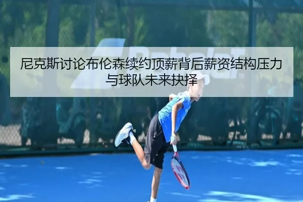 尼克斯讨论布伦森续约顶薪背后薪资结构压力与球队未来抉择
