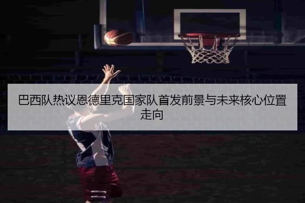 巴西队热议恩德里克国家队首发前景与未来核心位置走向