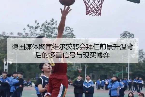 德国媒体聚焦维尔茨转会拜仁前景升温背后的多重信号与现实博弈
