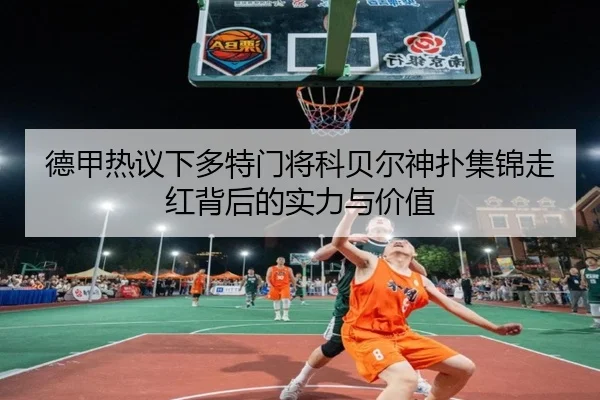 德甲热议下多特门将科贝尔神扑集锦走红背后的实力与价值