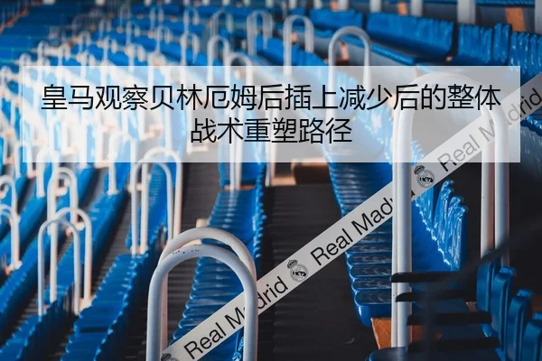 皇马观察贝林厄姆后插上减少后的整体战术重塑路径
