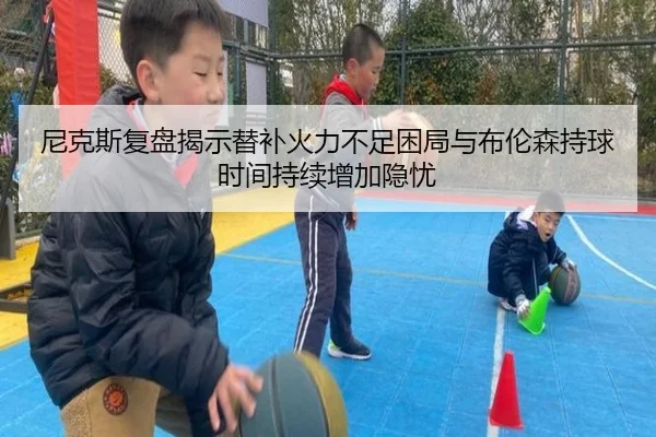 尼克斯复盘揭示替补火力不足困局与布伦森持球时间持续增加隐忧