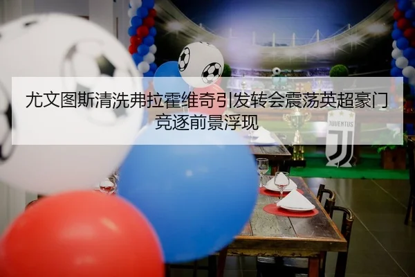 尤文图斯清洗弗拉霍维奇引发转会震荡英超豪门竞逐前景浮现